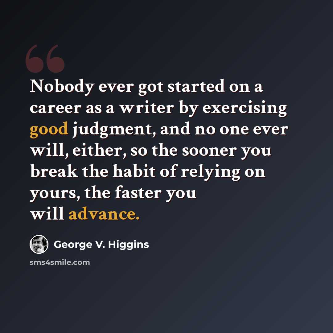 “Nobody ever got started on a career as a writer by exercising good judgment, and no one ever will, either, so the sooner you break the habit of relying on yours, the faster you will advance.” quote by George V. Higgins