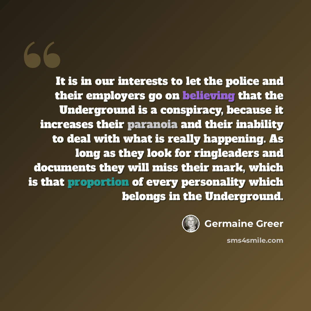 “It is in our interests to let the police and their employers go on believing that the Underground is a conspiracy, because it increases their paranoia and their inability to deal with what is really happening. As long as they look for ringleaders and documents they will miss their mark, which is…” quote by Germaine Greer