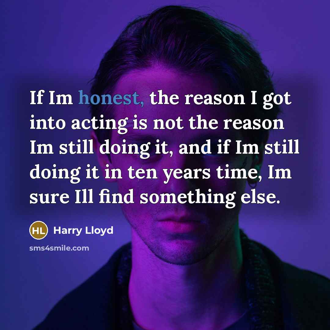 “If Im honest, the reason I got into acting is not the reason Im still doing it, and if Im still doing it in ten years time, Im sure Ill find something else.” quote by Harry Lloyd
