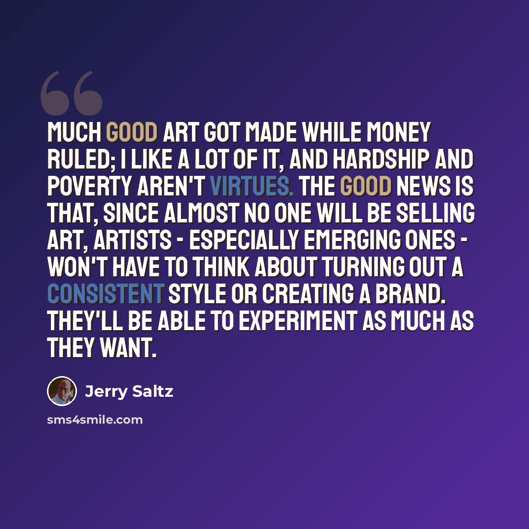 “Much good art got made while money ruled; I like a lot of it, and hardship and poverty aren't virtues. The good news is that, since almost no one will be selling art, artists - especially emerging ones - won't have to think about turning out a consistent style or creating a brand. They'll be able…” quote by Jerry Saltz
