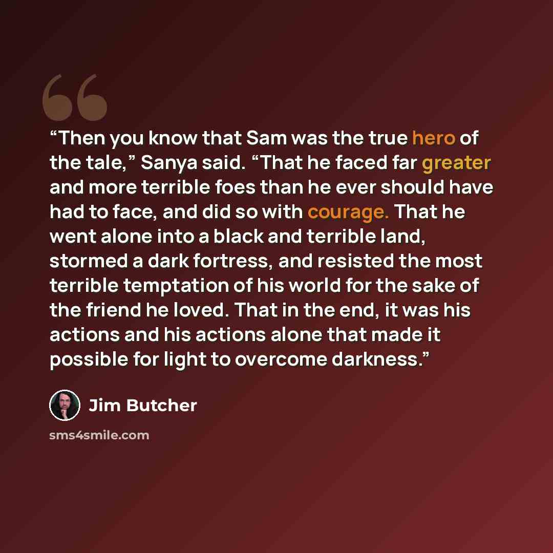 “Then you know that Sam was the true hero of the tale,” Sanya said. “That he faced far greater and more terrible foes than he ever should have had to face, and did so with courage. That he went alone into a black and terrible land, stormed a dark fortress, and resisted the most terrible temptation…” quote by Jim Butcher