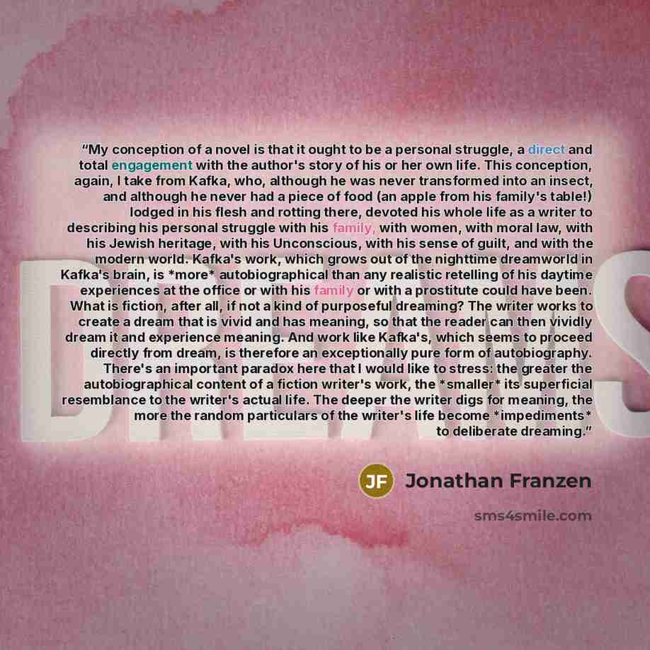 “My conception of a novel is that it ought to be a personal struggle, a direct and total engagement with the author's story of his or her own life. This conception, again, I take from Kafka, who, although he was never transformed into an insect, and although he never had a piece of food (an apple…” quote by Jonathan Franzen