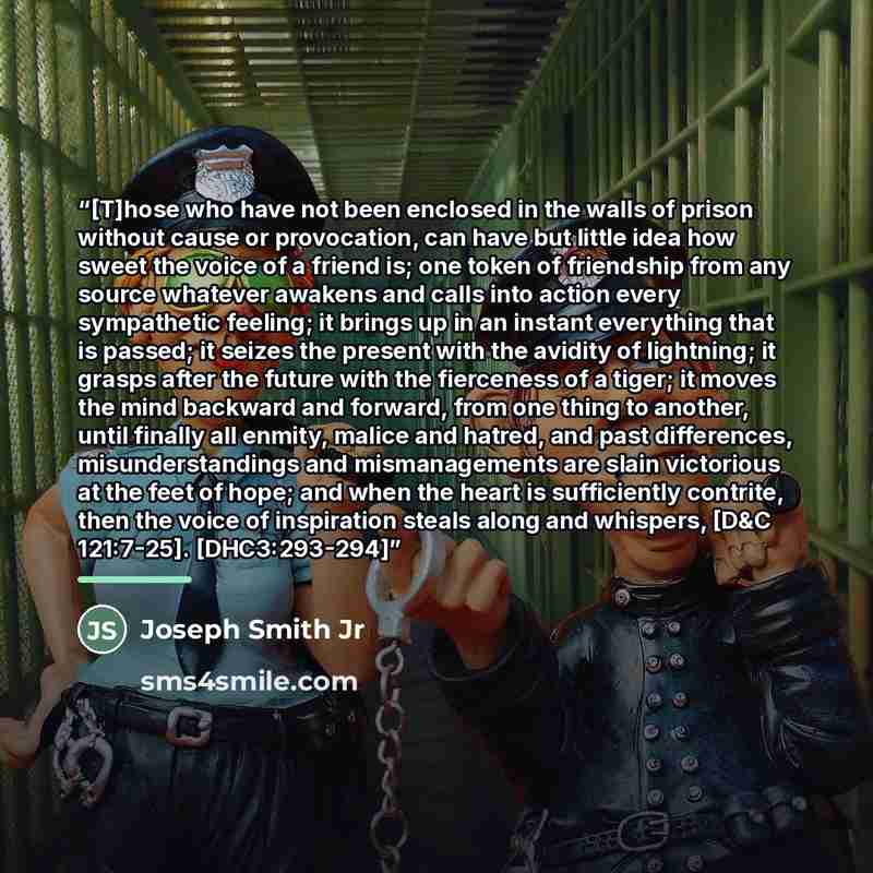 “[T]hose who have not been enclosed in the walls of prison without cause or provocation, can have but little idea how sweet the voice of a friend is; one token of friendship from any source whatever awakens and calls into action every sympathetic feeling; it brings up in an instant everything that…” quote by Joseph Smith Jr