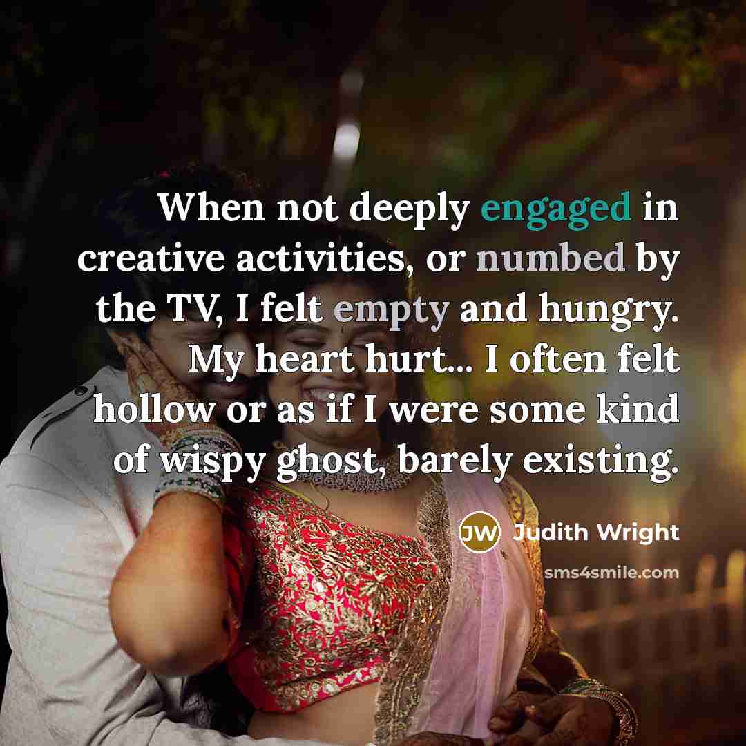“When not deeply engaged in creative activities, or numbed by the TV, I felt empty and hungry. My heart hurt... I often felt hollow or as if I were some kind of wispy ghost, barely existing.” quote by Judith Wright