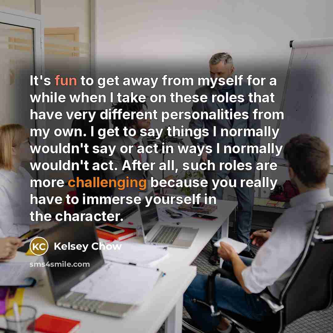 “It's fun to get away from myself for a while when I take on these roles that have very different personalities from my own. I get to say things I normally wouldn't say or act in ways I normally wouldn't act. After all, such roles are more challenging because you really have to immerse yourself in…” quote by Kelsey Chow
