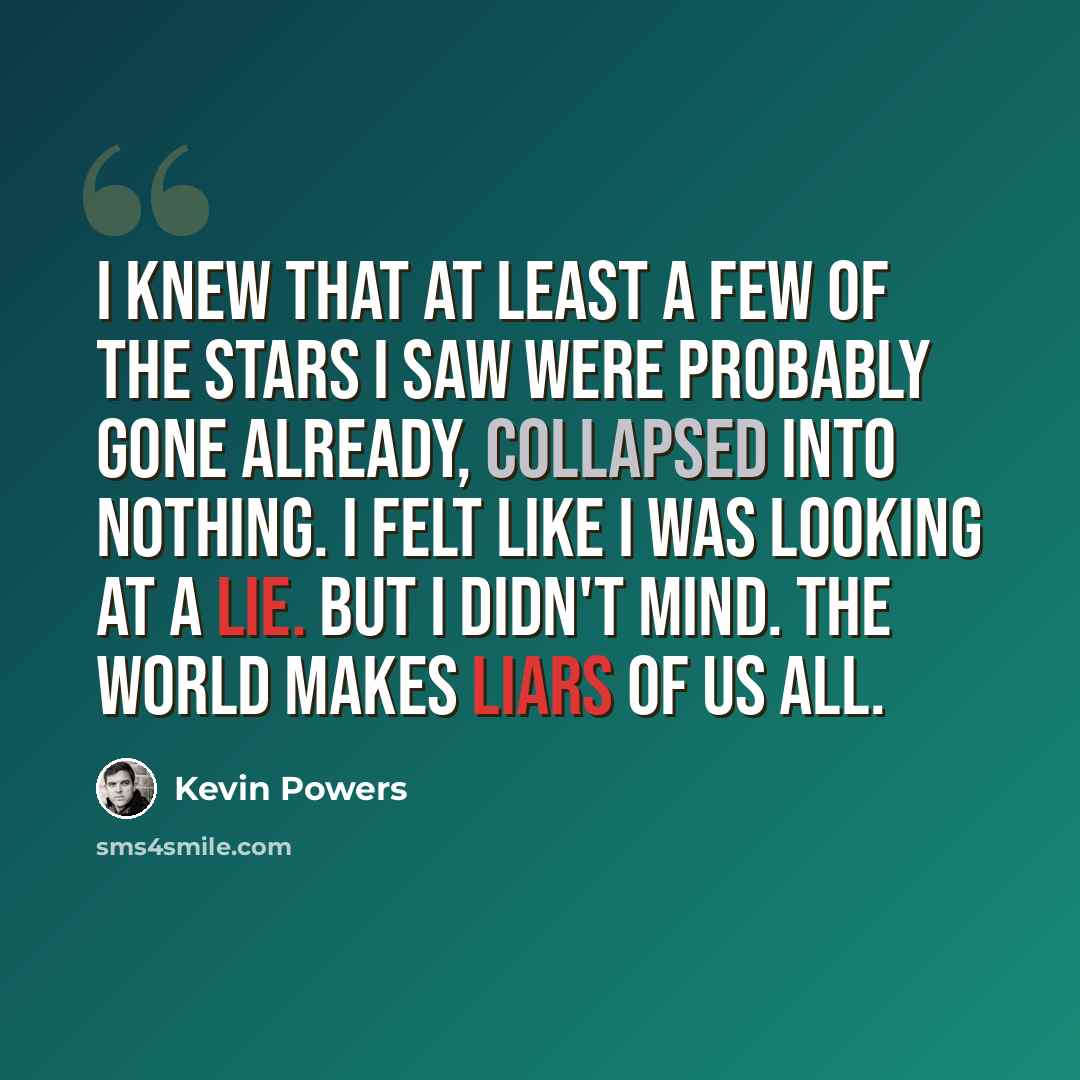 “I knew that at least a few of the stars I saw were probably gone already, collapsed into nothing. I felt like I was looking at a lie. But I didn't mind. The world makes liars of us all.” quote by Kevin Powers