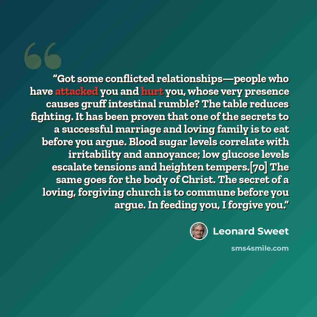“Got some conflicted relationships—people who have attacked you and hurt you, whose very presence causes gruff intestinal rumble? The table reduces fighting. It has been proven that one of the secrets to a successful marriage and loving family is to eat before you argue. Blood sugar levels…” quote by Leonard Sweet