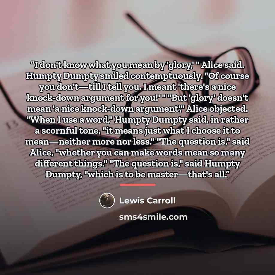 “I don't know what you mean by 'glory,' " Alice said. Humpty Dumpty smiled contemptuously. "Of course you don't—till I tell you. I meant 'there's a nice knock-down argument for you!' " "But 'glory' doesn't mean 'a nice knock-down argument'," Alice objected. "When I use a word," Humpty Dumpty said…” quote by Lewis Carroll