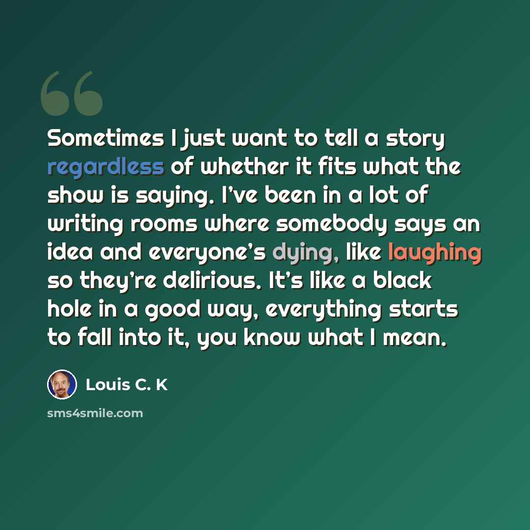“Sometimes I just want to tell a story regardless of whether it fits what the show is saying. I’ve been in a lot of writing rooms where somebody says an idea and everyone’s dying, like laughing so they’re delirious. It’s like a black hole in a good way, everything starts to fall into it, you know…” quote by Louis C. K