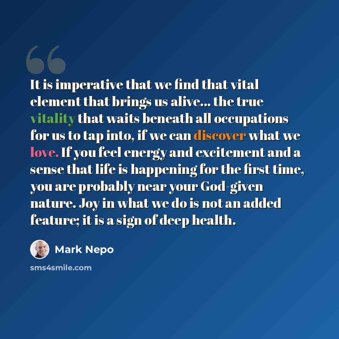 “It is imperative that we find that vital element that brings us alive... the true vitality that waits beneath all occupations for us to tap into, if we can discover what we love. If you feel energy and excitement and a sense that life is happening for the first time, you are probably near your…” quote by Mark Nepo
