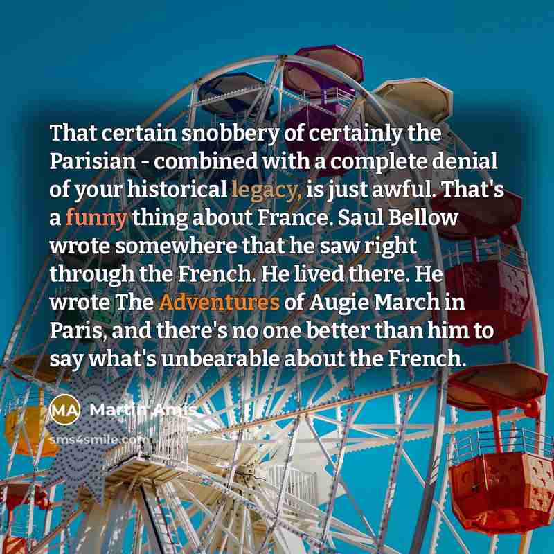 “That certain snobbery of certainly the Parisian - combined with a complete denial of your historical legacy, is just awful. That's a funny thing about France. Saul Bellow wrote somewhere that he saw right through the French. He lived there. He wrote The Adventures of Augie March in Paris, and…” quote by Martin Amis