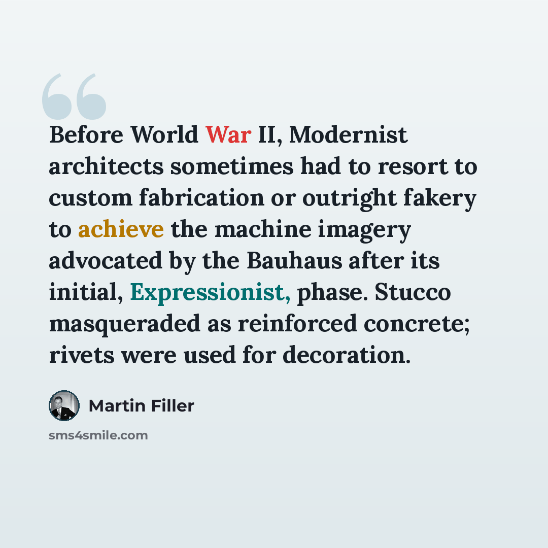 “Before World War II, Modernist architects sometimes had to resort to custom fabrication or outright fakery to achieve the machine imagery advocated by the Bauhaus after its initial, Expressionist, phase. Stucco masqueraded as reinforced concrete; rivets were used for decoration.” quote by Martin Filler