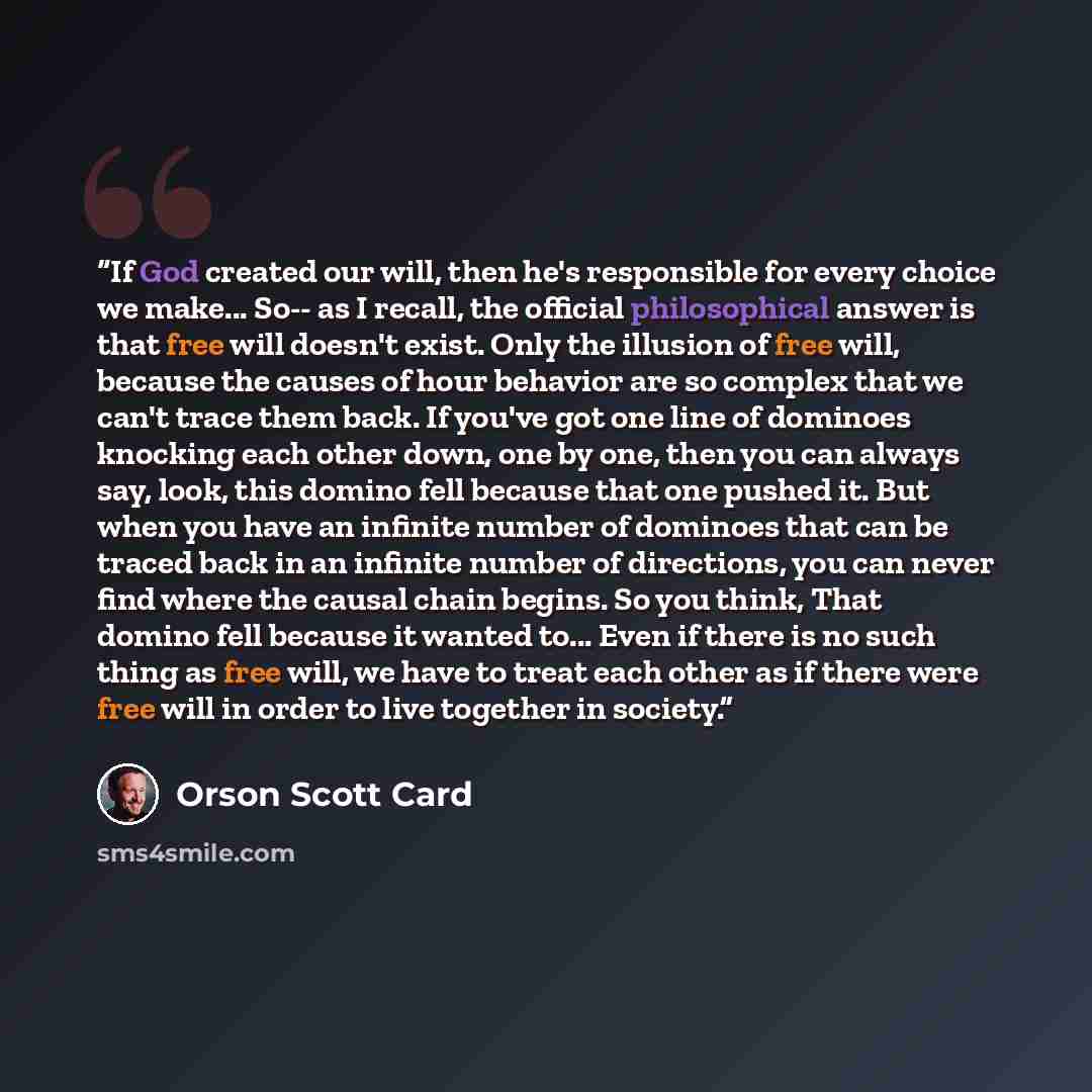 “If God created our will, then he's responsible for every choice we make... So-- as I recall, the official philosophical answer is that free will doesn't exist. Only the illusion of free will, because the causes of hour behavior are so complex that we can't trace them back. If you've got one line…” quote by Orson Scott Card