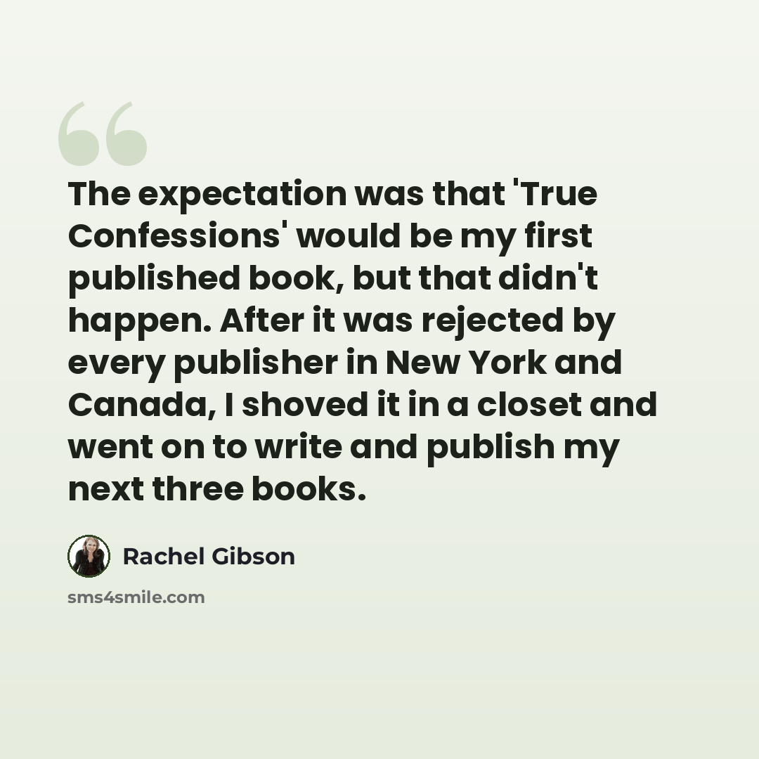 “The expectation was that 'True Confessions' would be my first published book, but that didn't happen. After it was rejected by every publisher in New York and Canada, I shoved it in a closet and went on to write and publish my next three books.” quote by Rachel Gibson