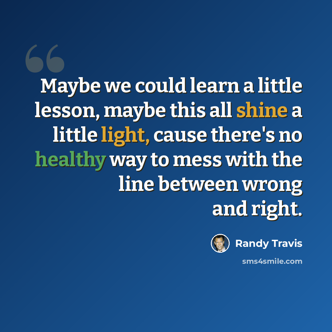 “Maybe we could learn a little lesson, maybe this all shine a little light, cause there's no healthy way to mess with the line between wrong and right.” quote by Randy Travis