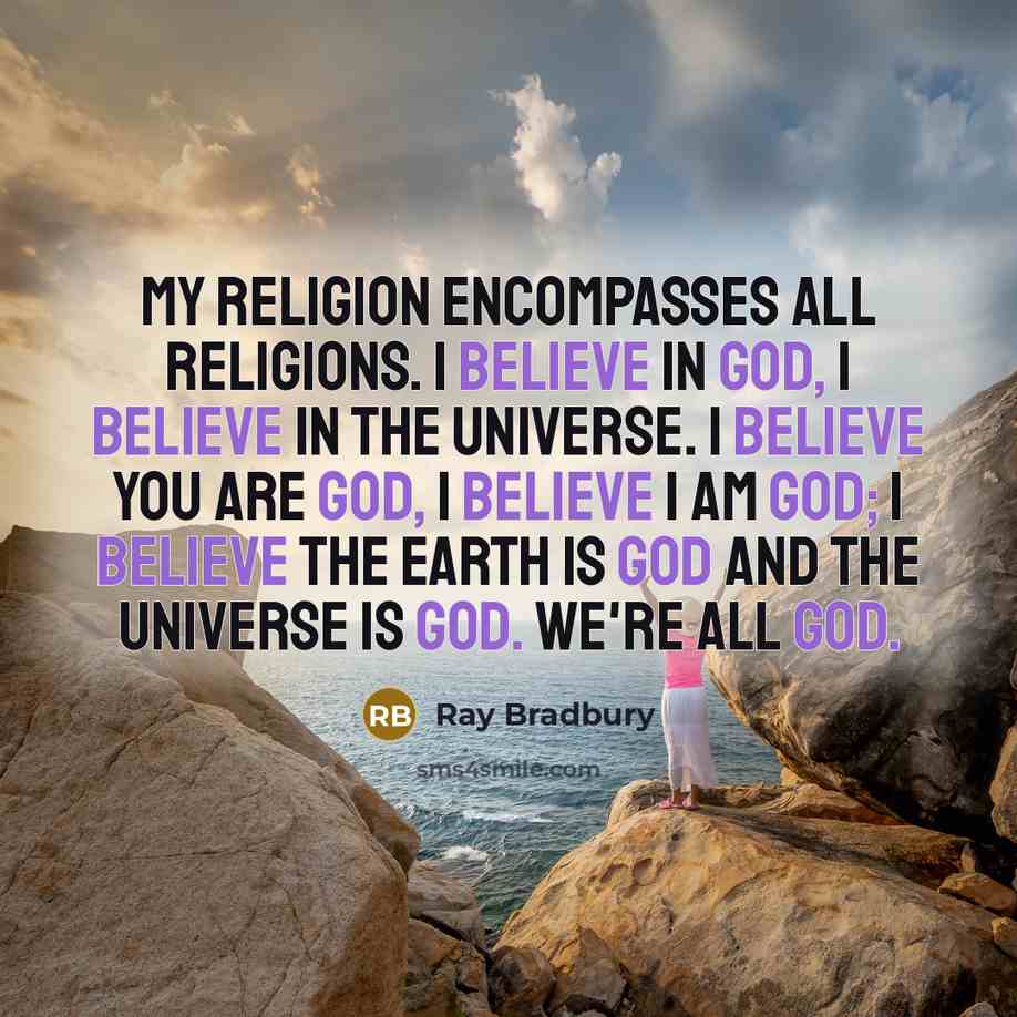 “My religion encompasses all religions. I believe in God, I believe in the universe. I believe you are god, I believe I am god; I believe the earth is god and the universe is god. We're all god.” quote by Ray Bradbury