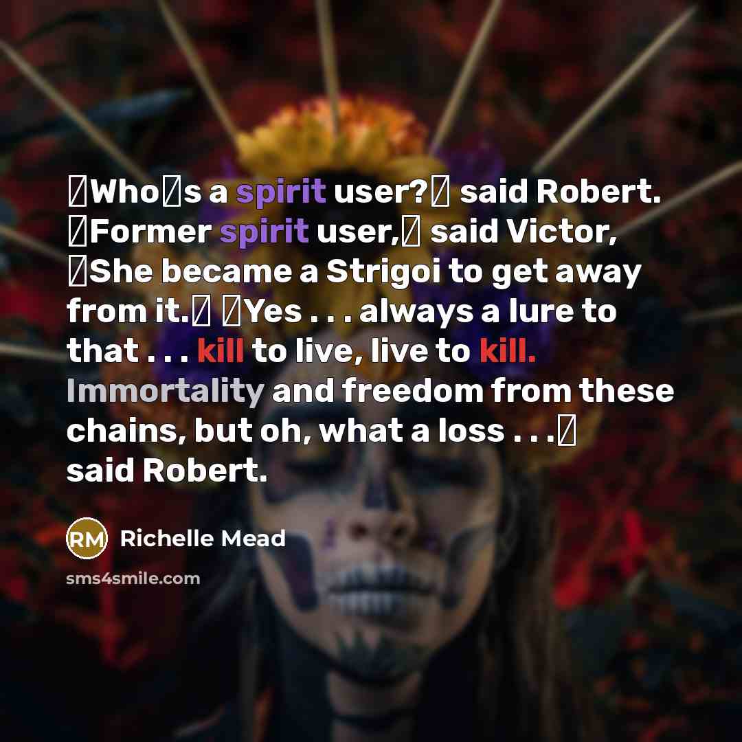 “ʺWho′s a spirit user?ʺ said Robert. ʺFormer spirit user,ʺ said Victor, ʺShe became a Strigoi to get away from it.ʺ ʺYes . . . always a lure to that . . . kill to live, live to kill. Immortality and freedom from these chains, but oh, what a loss . . .ʺ said Robert.” quote by Richelle Mead