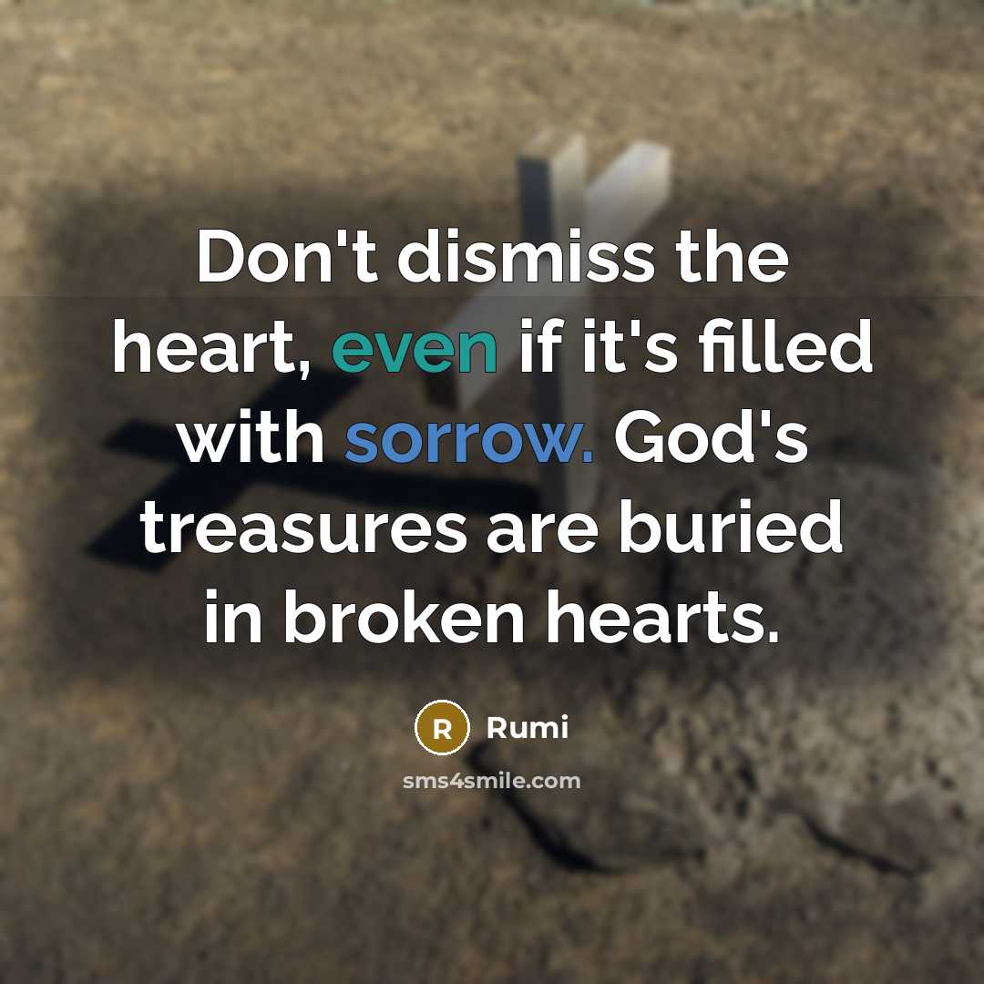 “Don't dismiss the heart, even if it's filled with sorrow. God's treasures are buried in broken hearts.” quote by Rumi