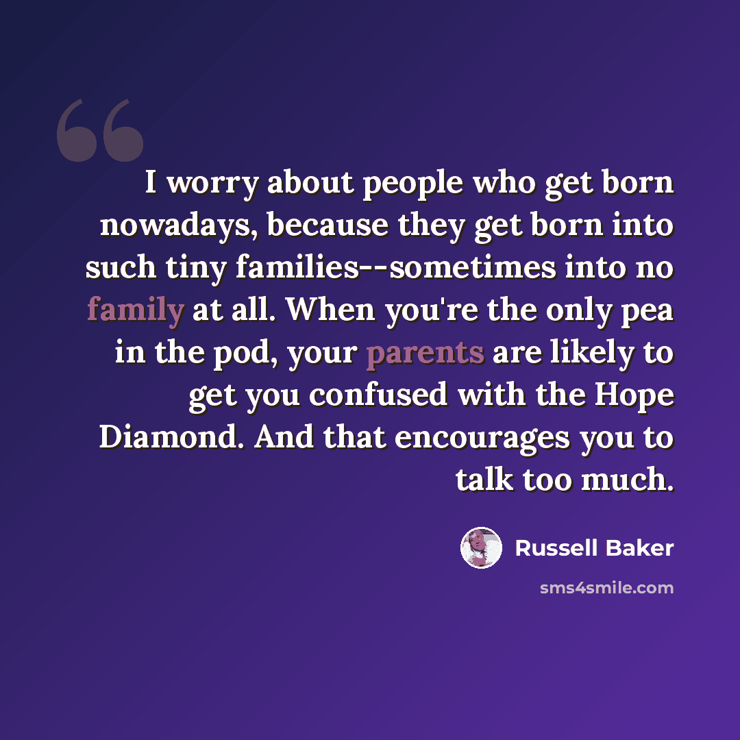 “I worry about people who get born nowadays, because they get born into such tiny families--sometimes into no family at all. When you're the only pea in the pod, your parents are likely to get you confused with the Hope Diamond. And that encourages you to talk too much.” quote by Russell Baker