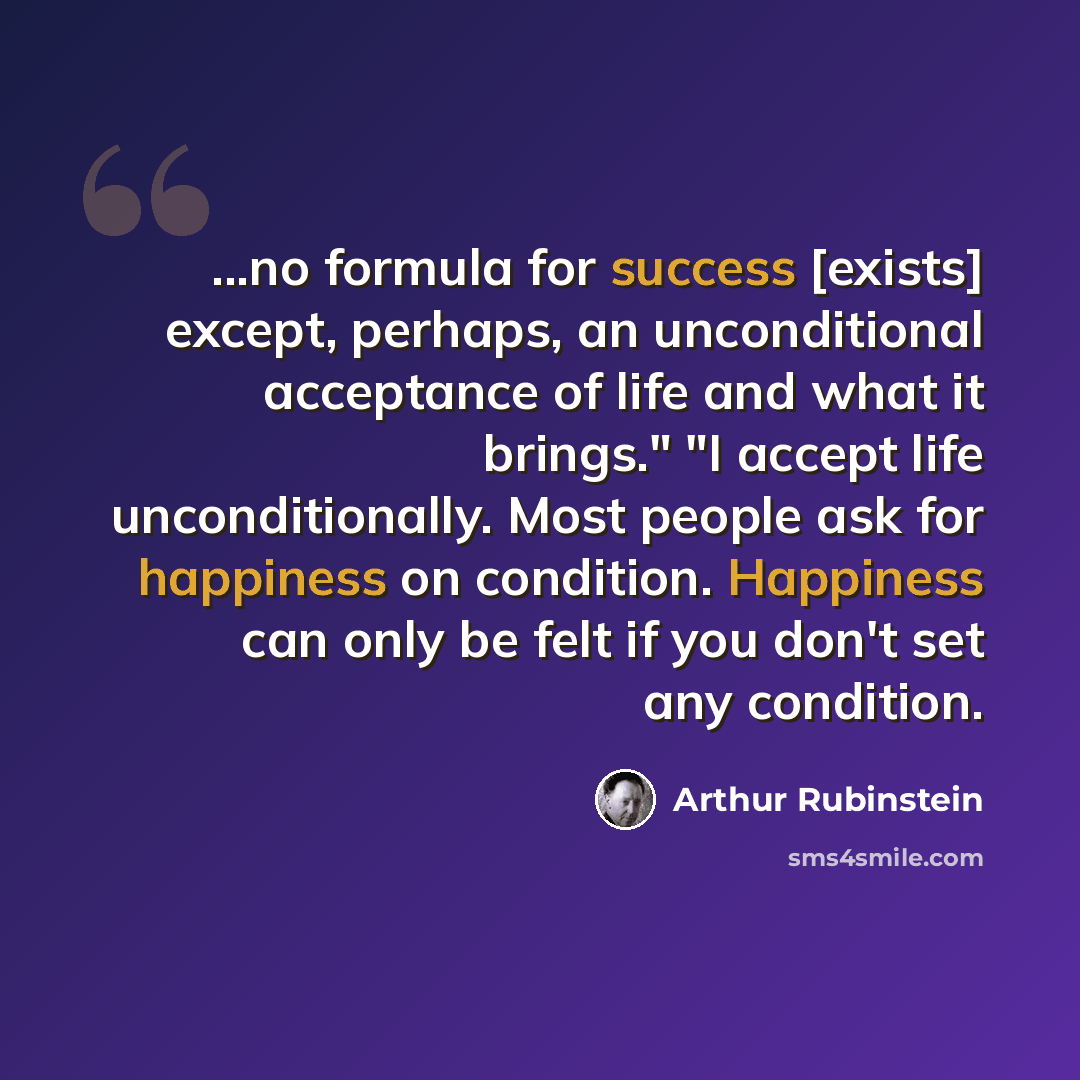 “...no formula for success [exists] except, perhaps, an unconditional acceptance of life and what it brings." "I accept life unconditionally. Most people ask for happiness on condition. Happiness can only be felt if you don't set any condition.” quote by Arthur Rubinstein