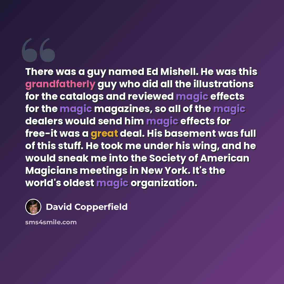 “There was a guy named Ed Mishell. He was this grandfatherly guy who did all the illustrations for the catalogs and reviewed magic effects for the magic magazines, so all of the magic dealers would send him magic effects for free-it was a great deal. His basement was full of this stuff. He took me…” quote by David Copperfield