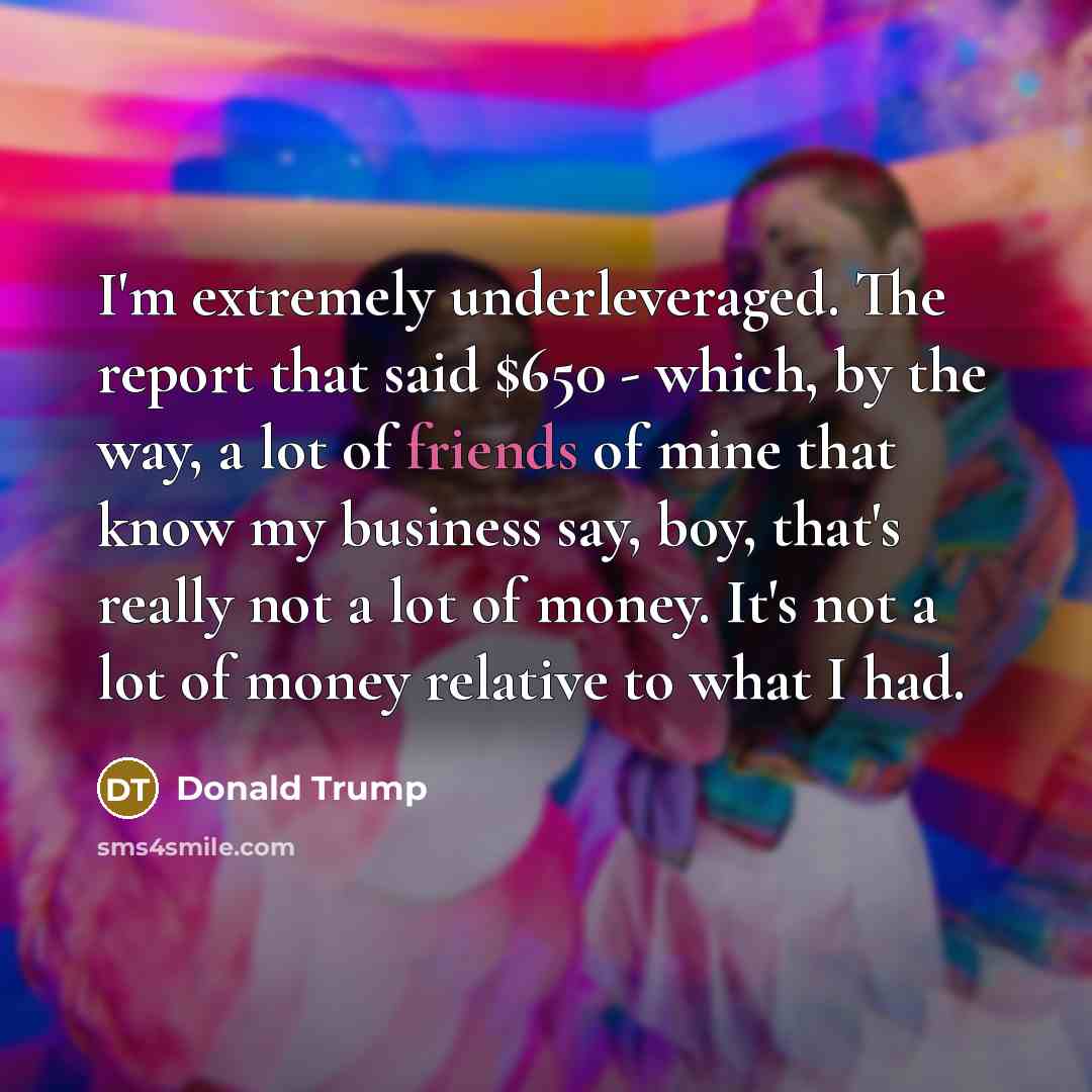“I'm extremely underleveraged. The report that said $650 - which, by the way, a lot of friends of mine that know my business say, boy, that's really not a lot of money. It's not a lot of money relative to what I had.” quote by Donald Trump