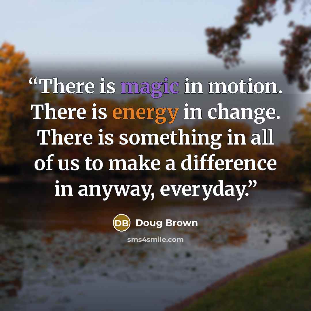 “There is magic in motion. There is energy in change. There is something in all of us to make a difference in anyway, everyday.” quote by Doug Brown