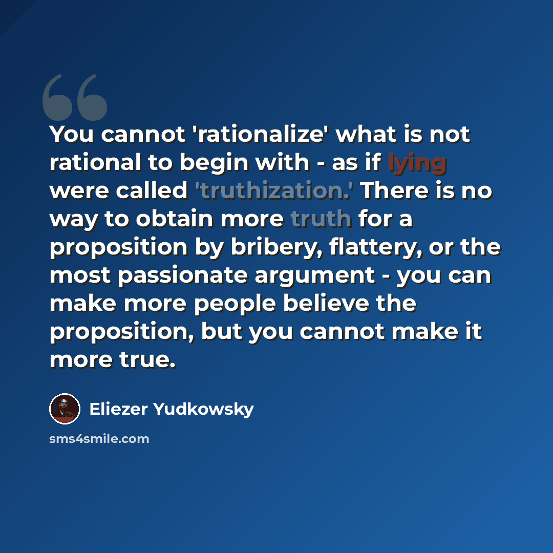 “You cannot 'rationalize' what is not rational to begin with - as if lying were called 'truthization.' There is no way to obtain more truth for a proposition by bribery, flattery, or the most passionate argument - you can make more people believe the proposition, but you cannot make it more true.” quote by Eliezer Yudkowsky