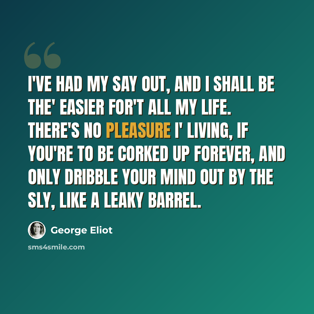 “I've had my say out, and I shall be the' easier for't all my life. There's no pleasure i' living, if you're to be corked up forever, and only dribble your mind out by the sly, like a leaky barrel.” quote by George Eliot
