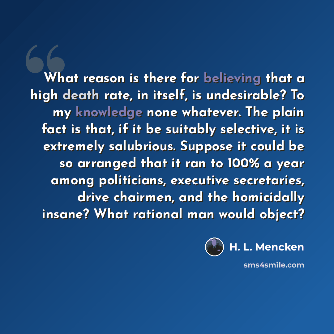 “What reason is there for believing that a high death rate, in itself, is undesirable? To my knowledge none whatever. The plain fact is that, if it be suitably selective, it is extremely salubrious. Suppose it could be so arranged that it ran to 100% a year among politicians, executive secretaries…” quote by H. L. Mencken