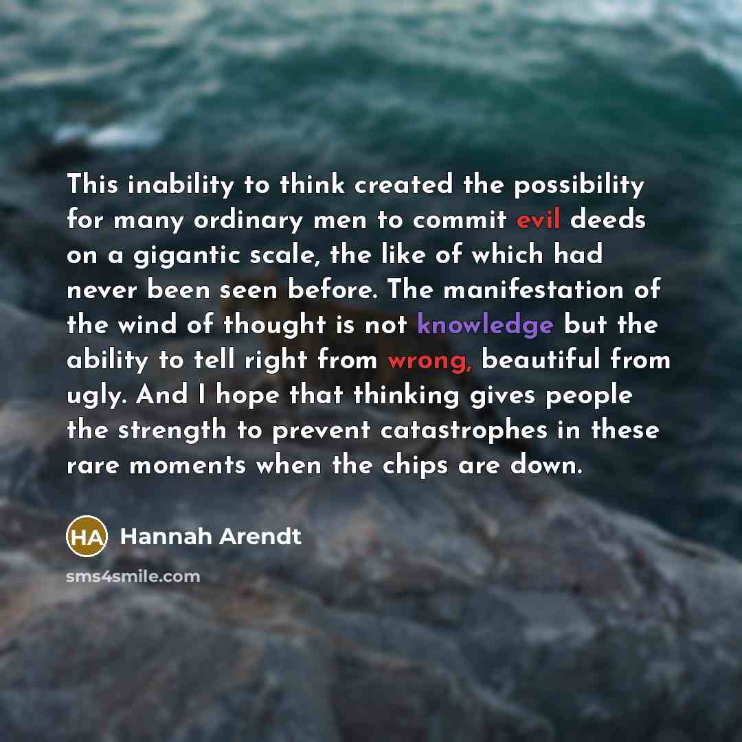 “This inability to think created the possibility for many ordinary men to commit evil deeds on a gigantic scale, the like of which had never been seen before. The manifestation of the wind of thought is not knowledge but the ability to tell right from wrong, beautiful from ugly. And I hope that…” quote by Hannah Arendt