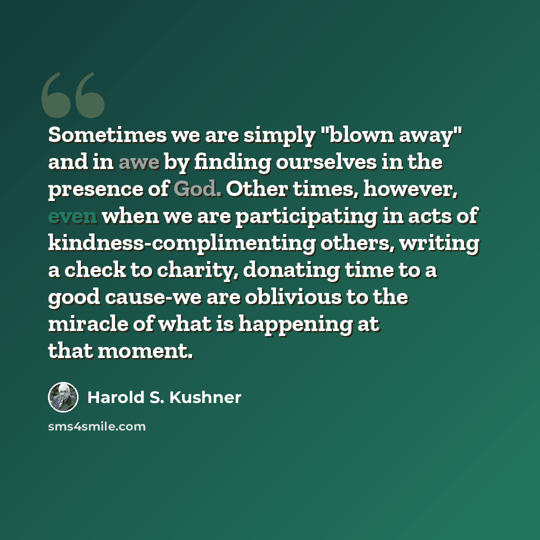 “Sometimes we are simply "blown away" and in awe by finding ourselves in the presence of God. Other times, however, even when we are participating in acts of kindness-complimenting others, writing a check to charity, donating time to a good cause-we are oblivious to the miracle of what is happening…” quote by Harold S. Kushner