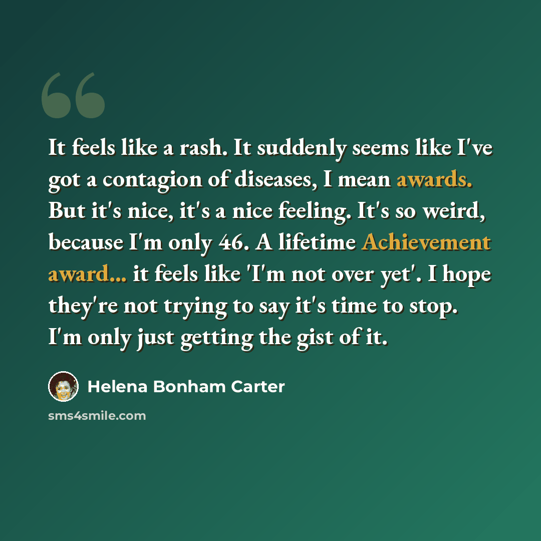 “It feels like a rash. It suddenly seems like I've got a contagion of diseases, I mean awards. But it's nice, it's a nice feeling. It's so weird, because I'm only 46. A lifetime Achievement award... it feels like 'I'm not over yet'. I hope they're not trying to say it's time to stop. I'm only just…” quote by Helena Bonham Carter