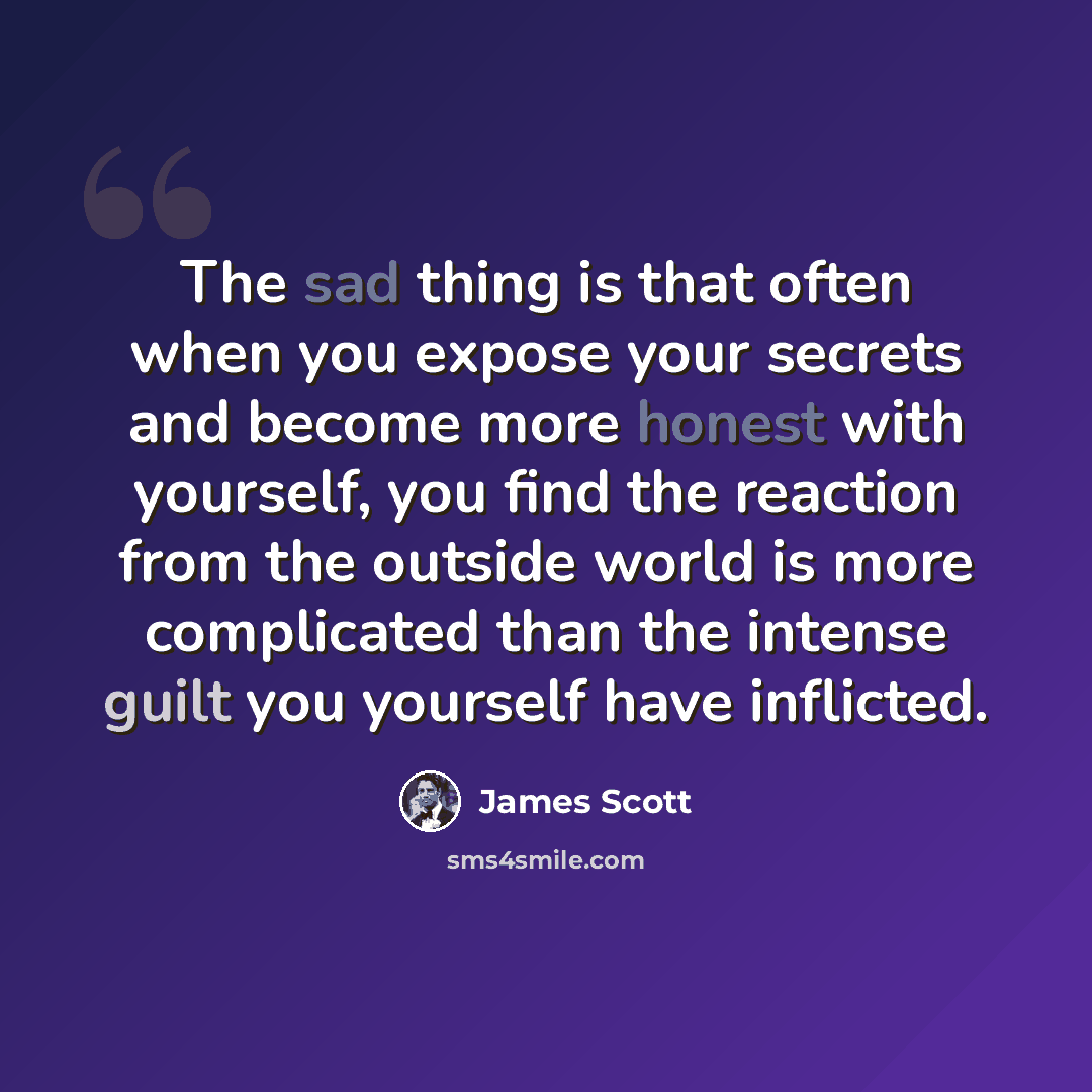 “The sad thing is that often when you expose your secrets and become more honest with yourself, you find the reaction from the outside world is more complicated than the intense guilt you yourself have inflicted.” quote by James Scott