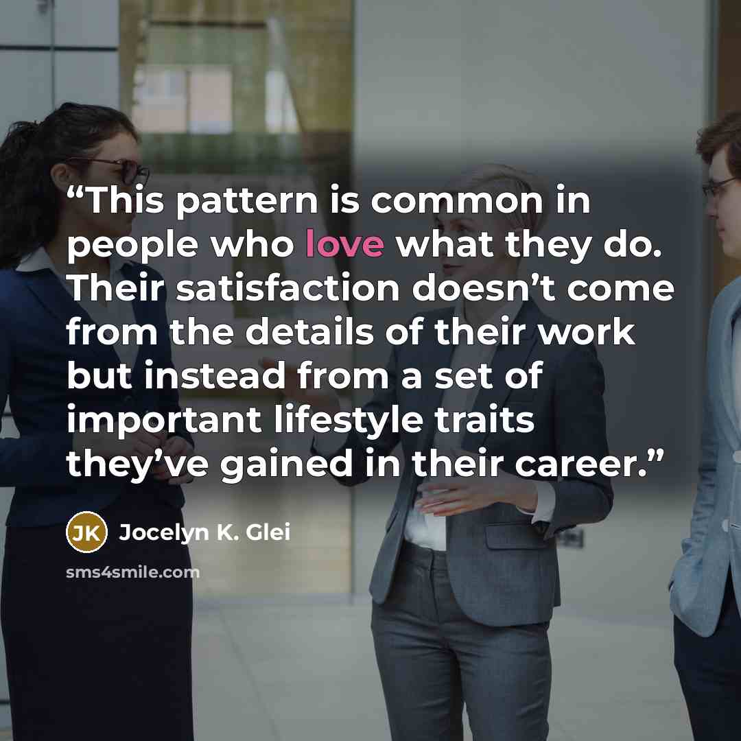 “This pattern is common in people who love what they do. Their satisfaction doesn’t come from the details of their work but instead from a set of important lifestyle traits they’ve gained in their career.” quote by Jocelyn K. Glei
