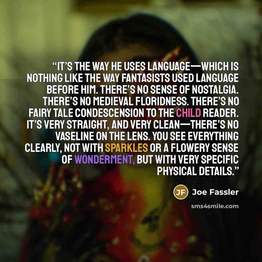 “it’s the way he uses language—which is nothing like the way fantasists used language before him. There’s no sense of nostalgia. There’s no medieval floridness. There’s no fairy tale condescension to the child reader. It’s very straight, and very clean—there’s no Vaseline on the lens. You see…” quote by Joe Fassler