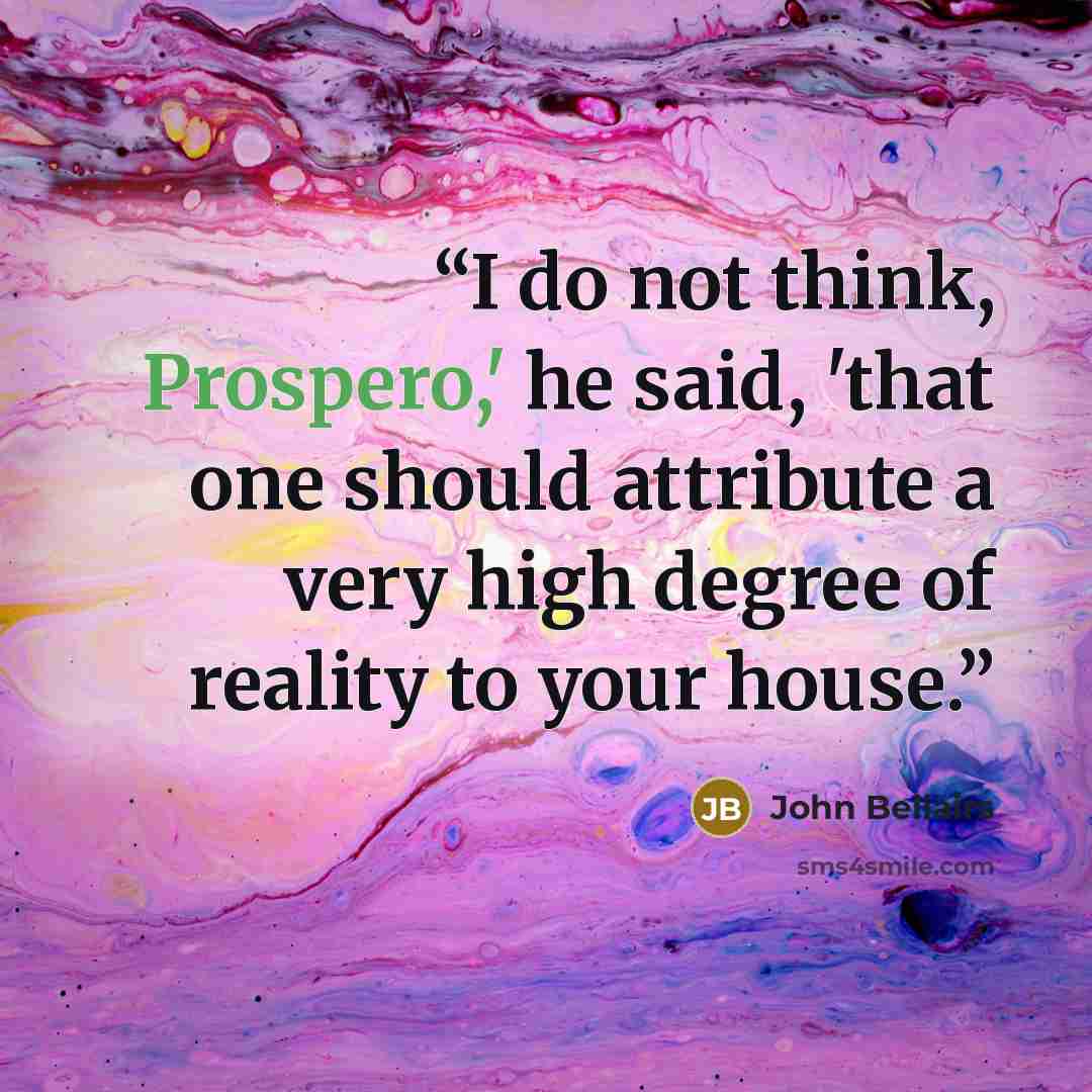 “I do not think, Prospero,' he said, 'that one should attribute a very high degree of reality to your house.” quote by John Bellairs