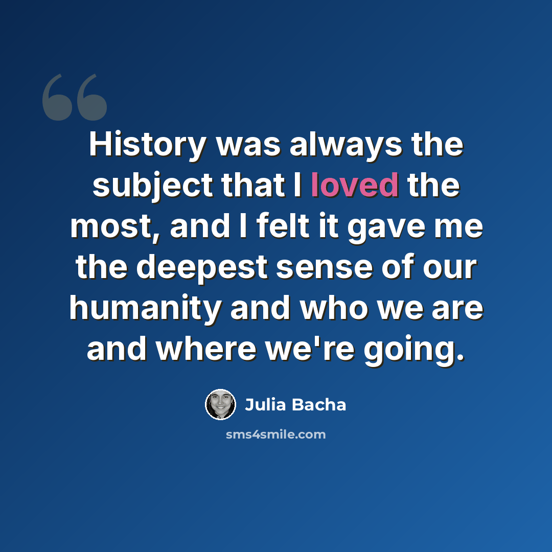 “History was always the subject that I loved the most, and I felt it gave me the deepest sense of our humanity and who we are and where we're going.” quote by Julia Bacha