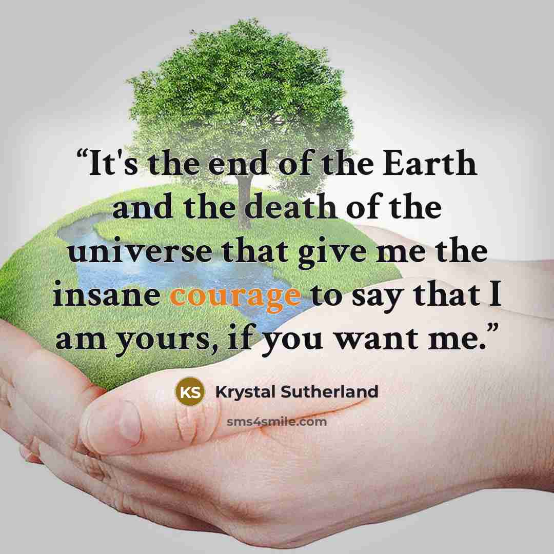 “It's the end of the Earth and the death of the universe that give me the insane courage to say that I am yours, if you want me.” quote by Krystal Sutherland