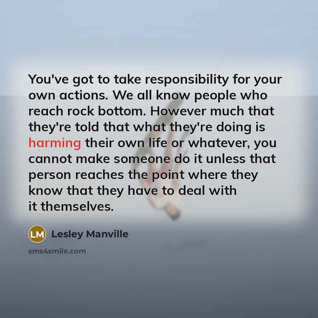 “You've got to take responsibility for your own actions. We all know people who reach rock bottom. However much that they're told that what they're doing is harming their own life or whatever, you cannot make someone do it unless that person reaches the point where they know that they have to deal…” quote by Lesley Manville