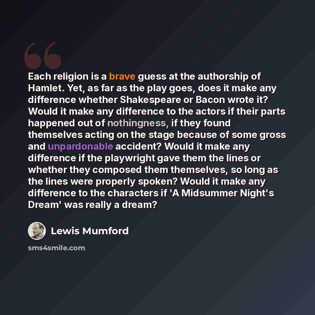 “Each religion is a brave guess at the authorship of Hamlet. Yet, as far as the play goes, does it make any difference whether Shakespeare or Bacon wrote it? Would it make any difference to the actors if their parts happened out of nothingness, if they found themselves acting on the stage because…” quote by Lewis Mumford