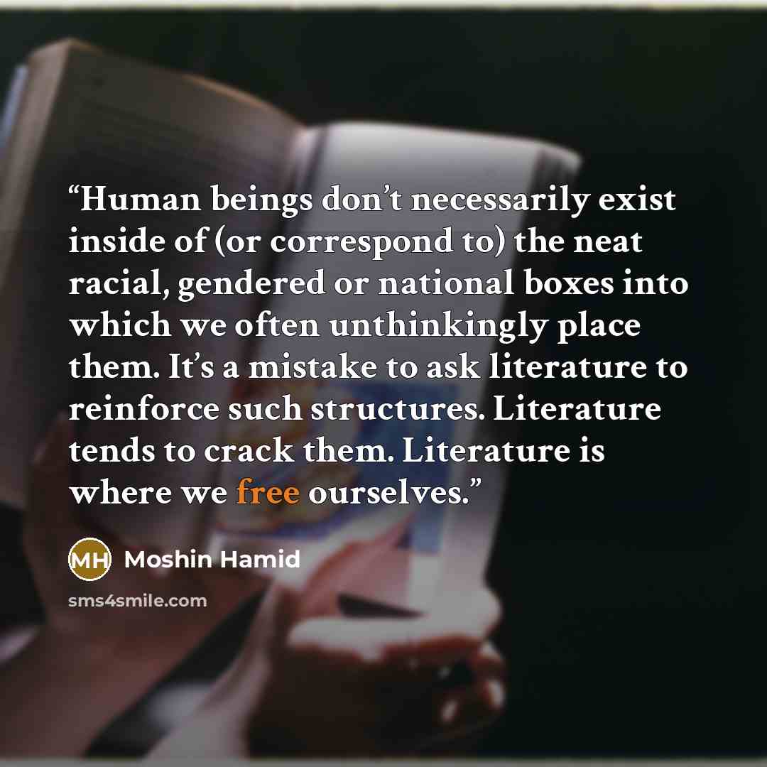 “Human beings don’t necessarily exist inside of (or correspond to) the neat racial, gendered or national boxes into which we often unthinkingly place them. It’s a mistake to ask literature to reinforce such structures. Literature tends to crack them. Literature is where we free ourselves.” quote by Moshin Hamid