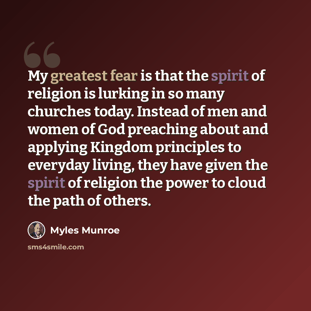“My greatest fear is that the spirit of religion is lurking in so many churches today. Instead of men and women of God preaching about and applying Kingdom principles to everyday living, they have given the spirit of religion the power to cloud the path of others.” quote by Myles Munroe
