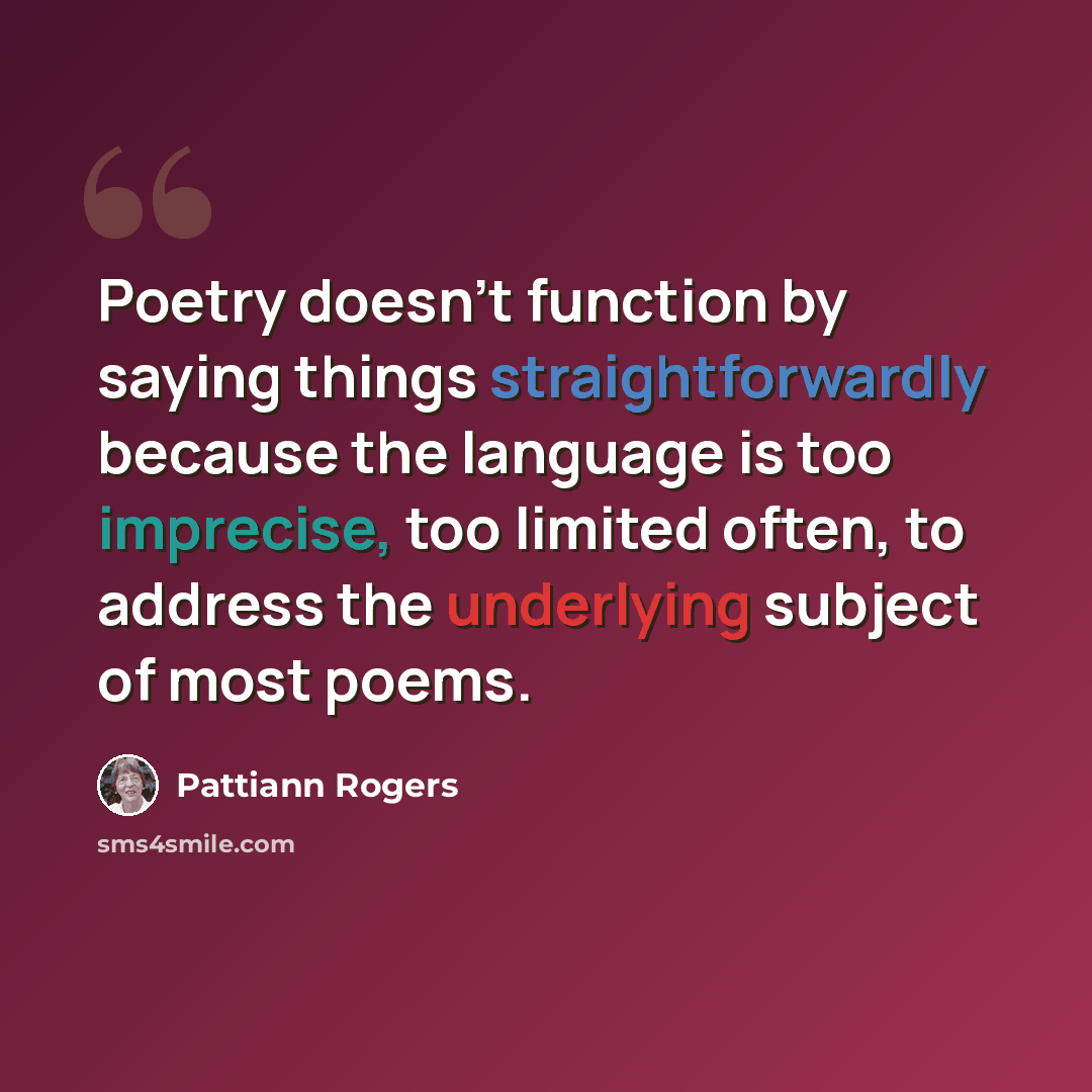 “Poetry doesn't function by saying things straightforwardly because the language is too imprecise, too limited often, to address the underlying subject of most poems.” quote by Pattiann Rogers