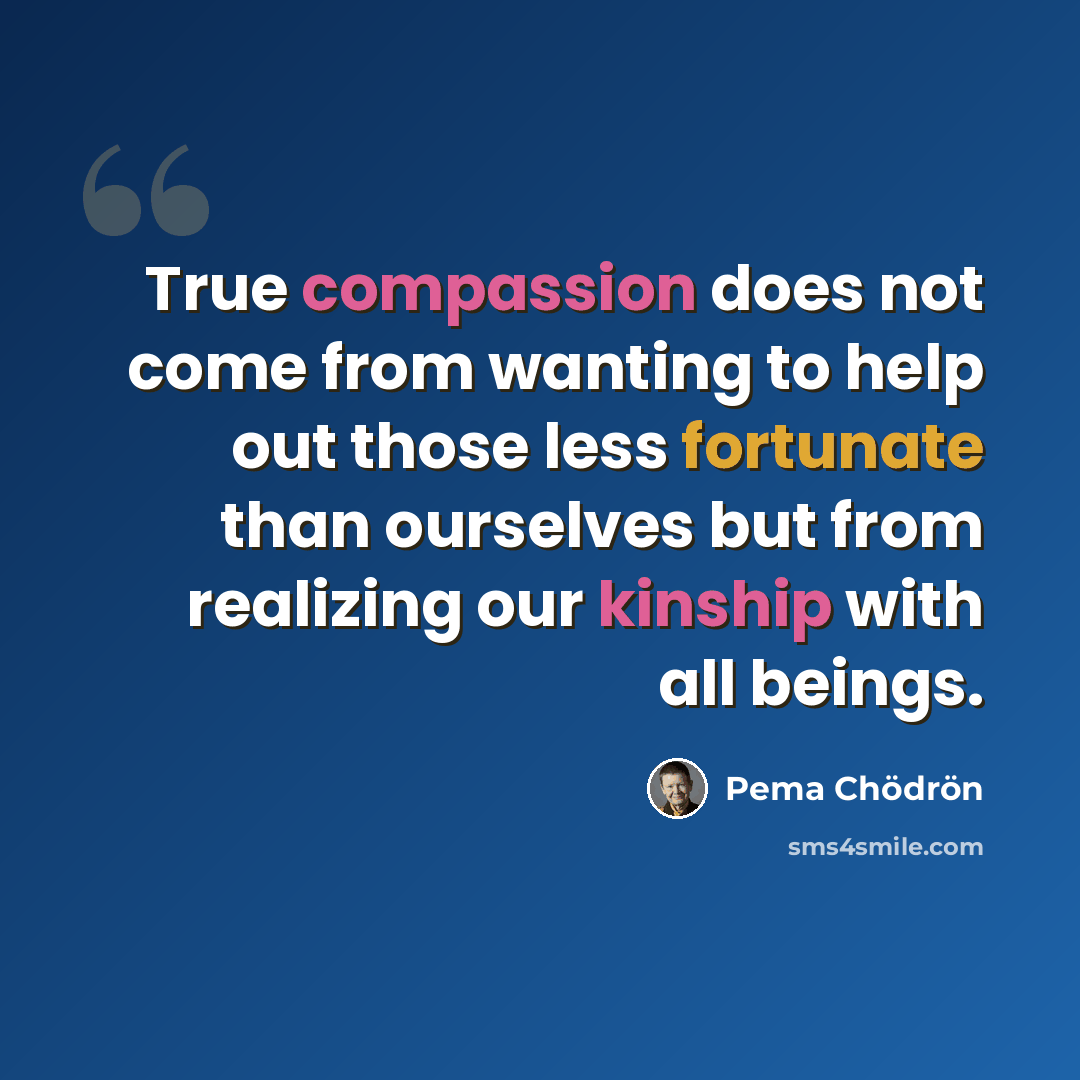 “True compassion does not come from wanting to help out those less fortunate than ourselves but from realizing our kinship with all beings.” quote by Pema Chodron
