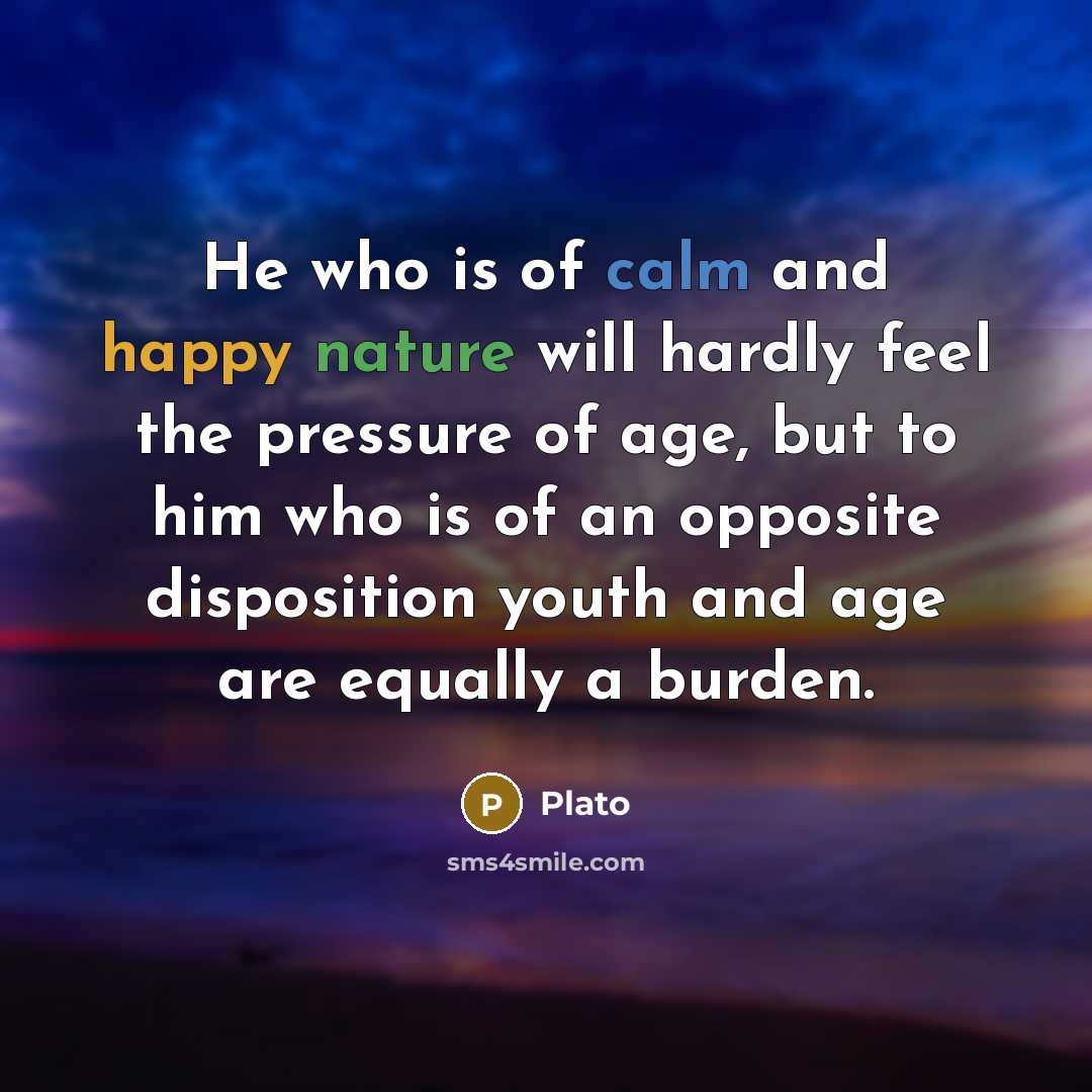 “He who is of calm and happy nature will hardly feel the pressure of age, but to him who is of an opposite disposition youth and age are equally a burden.” quote by Plato