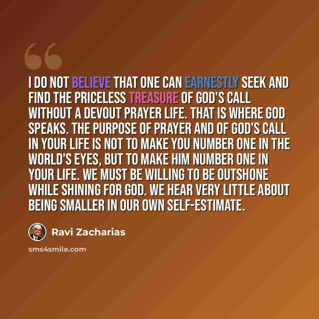 “I do not believe that one can earnestly seek and find the priceless treasure of God's call without a devout prayer life. That is where God speaks. The purpose of prayer and of God's call in your life is not to make you number one in the world's eyes, but to make him number one in your life. We…” quote by Ravi Zacharias