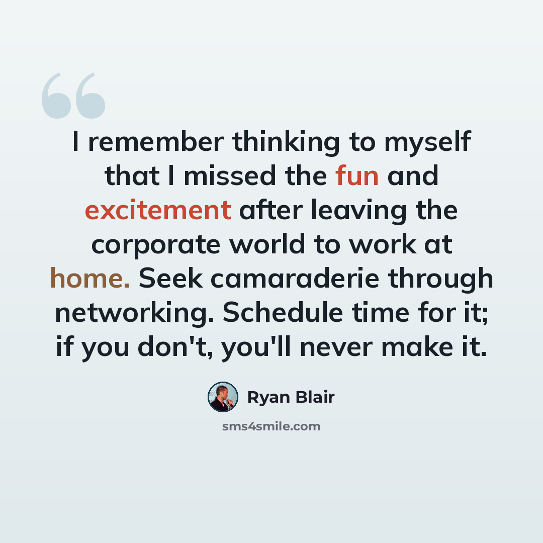 “I remember thinking to myself that I missed the fun and excitement after leaving the corporate world to work at home. Seek camaraderie through networking. Schedule time for it; if you don't, you'll never make it.” quote by Ryan Blair