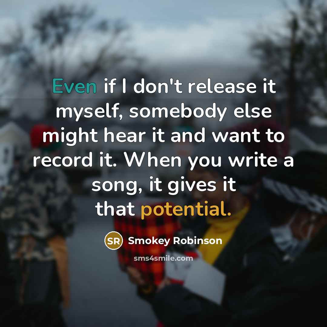 “Even if I don't release it myself, somebody else might hear it and want to record it. When you write a song, it gives it that potential.” quote by Smokey Robinson
