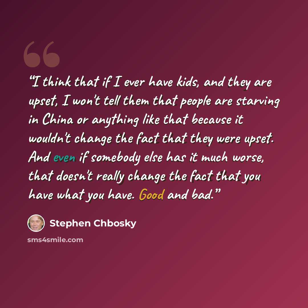 “I think that if I ever have kids, and they are upset, I won't tell them that people are starving in China or anything like that because it wouldn't change the fact that they were upset. And even if somebody else has it much worse, that doesn't really change the fact that you have what you have…” quote by Stephen Chbosky